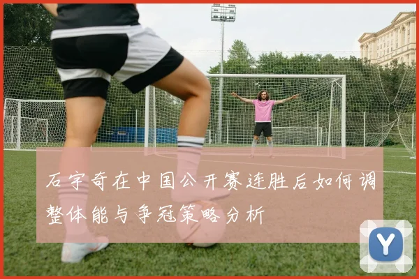 石宇奇在中国公开赛连胜后如何调整体能与争冠策略分析