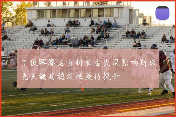 丁俊晖赛后分析长台失误影响斯诺克关键局稳定性亟待提升